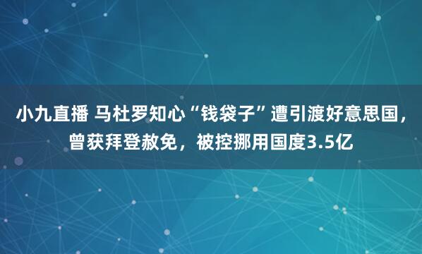 小九直播 马杜罗知心“钱袋子”遭引渡好意思国，曾获拜登赦免，被控挪用国度3.5亿