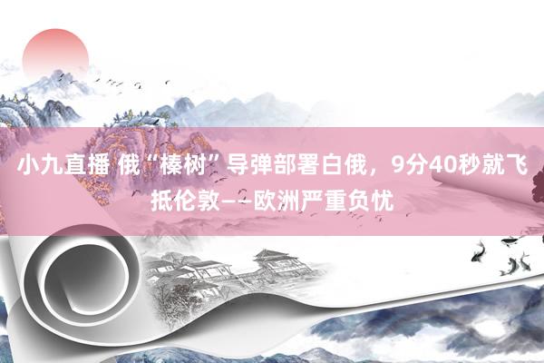 小九直播 俄“榛树”导弹部署白俄，9分40秒就飞抵伦敦——欧洲严重负忧