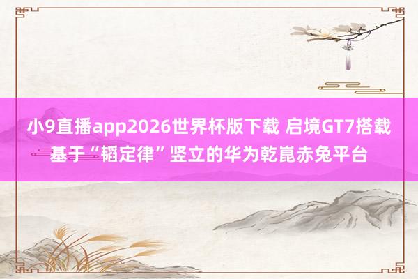 小9直播app2026世界杯版下载 启境GT7搭载基于“韬定律”竖立的华为乾崑赤兔平台