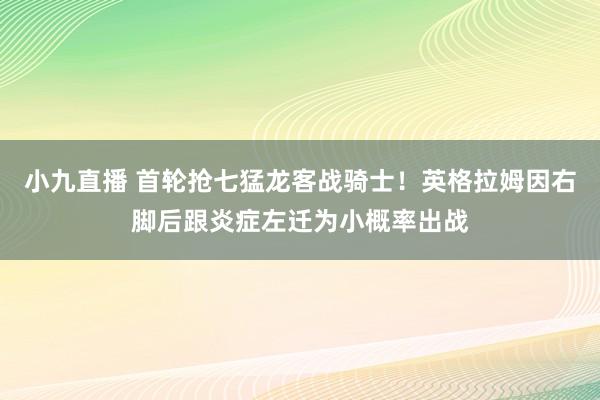 小九直播 首轮抢七猛龙客战骑士！英格拉姆因右脚后跟炎症左迁为小概率出战