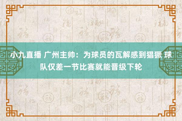 小九直播 广州主帅：为球员的瓦解感到猖獗 球队仅差一节比赛就能晋级下轮