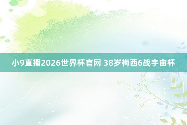 小9直播2026世界杯官网 38岁梅西6战宇宙杯