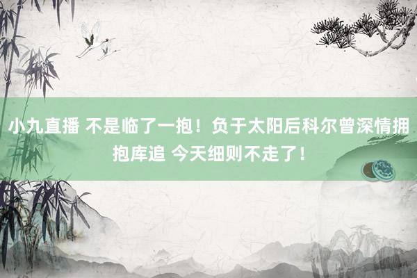 小九直播 不是临了一抱！负于太阳后科尔曾深情拥抱库追 今天细则不走了！