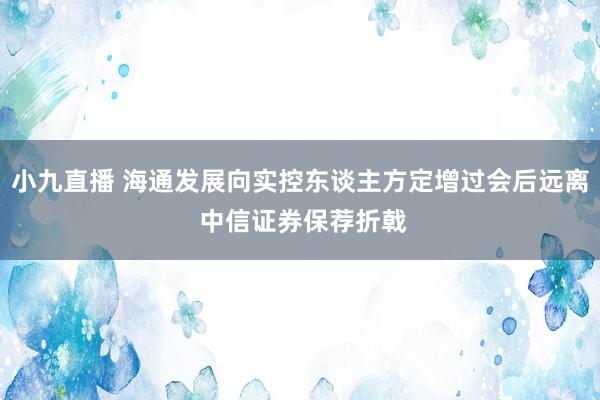 小九直播 海通发展向实控东谈主方定增过会后远离 中信证券保荐折戟