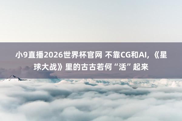 小9直播2026世界杯官网 不靠CG和AI， 《星球大战》里的古古若何“活”起来