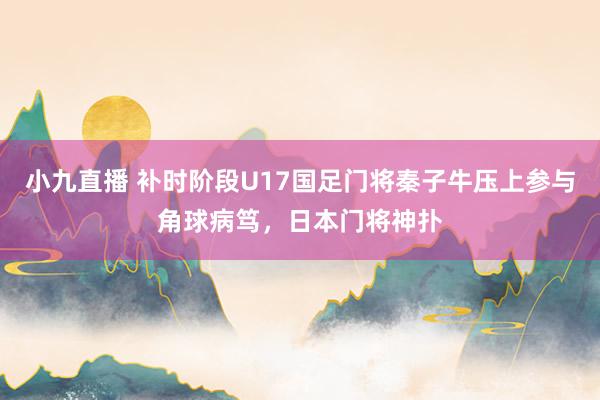 小九直播 补时阶段U17国足门将秦子牛压上参与角球病笃，日本门将神扑