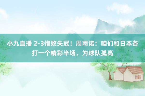 小九直播 2-3惜败失冠！周雨诺：咱们和日本各打一个精彩半场，为球队孤高