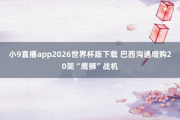 小9直播app2026世界杯版下载 巴西沟通增购20架“鹰狮”战机