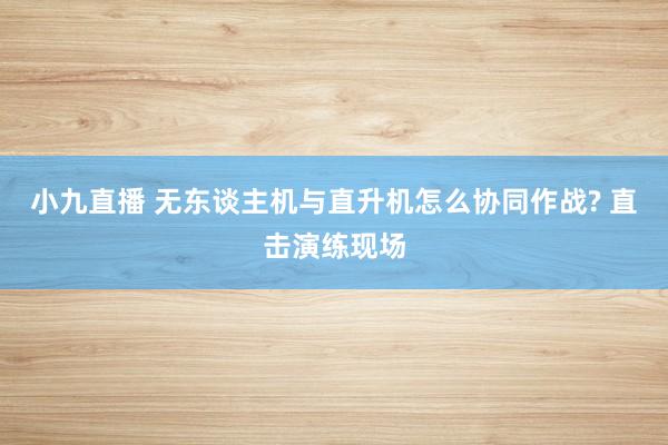 小九直播 无东谈主机与直升机怎么协同作战? 直击演练现场
