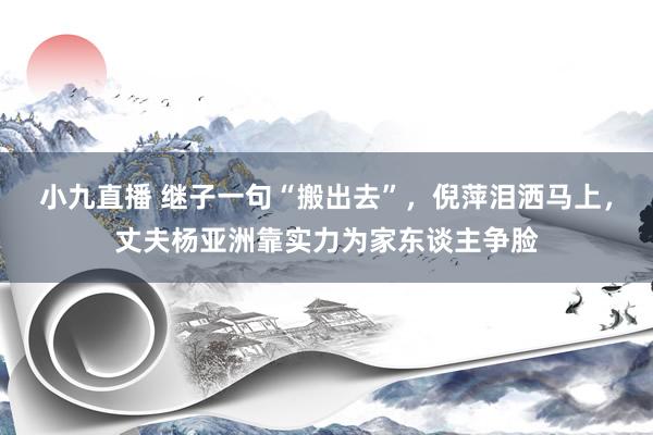 小九直播 继子一句“搬出去”，倪萍泪洒马上，丈夫杨亚洲靠实力为家东谈主争脸