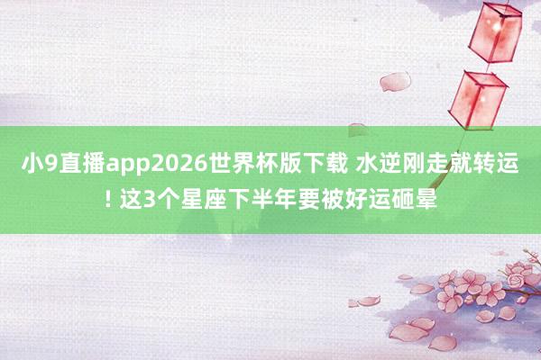 小9直播app2026世界杯版下载 水逆刚走就转运! 这3个星座下半年要被好运砸晕
