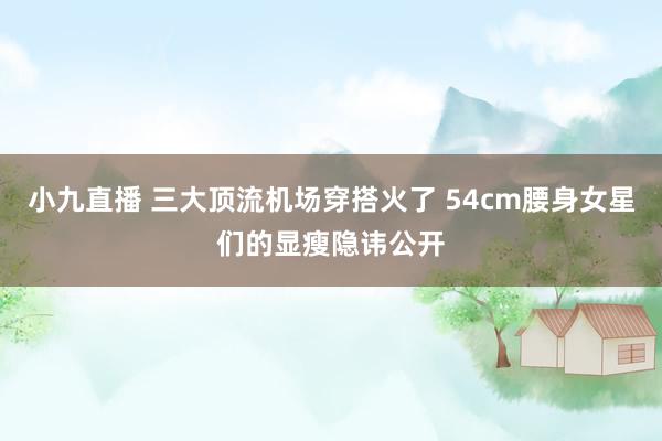 小九直播 三大顶流机场穿搭火了 54cm腰身女星们的显瘦隐讳公开