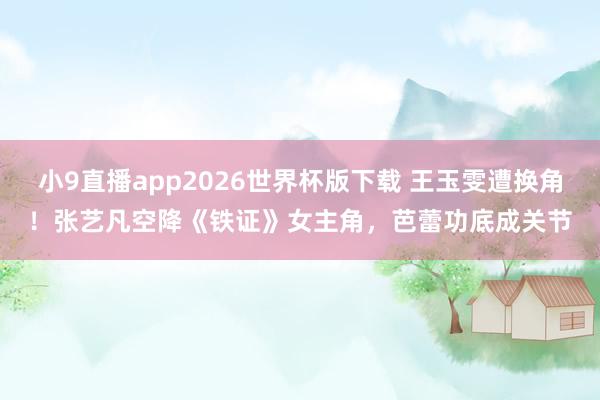 小9直播app2026世界杯版下载 王玉雯遭换角！张艺凡空降《铁证》女主角，芭蕾功底成关节