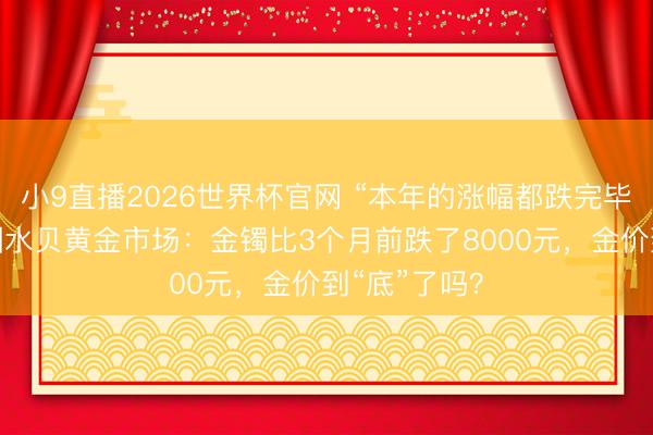 小9直播2026世界杯官网 “本年的涨幅都跌完毕！”实探深圳水贝黄金市场：金镯比3个月前跌了8000元，金价到“底”了吗？