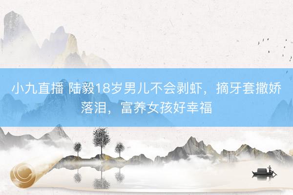 小九直播 陆毅18岁男儿不会剥虾，摘牙套撒娇落泪，富养女孩好幸福