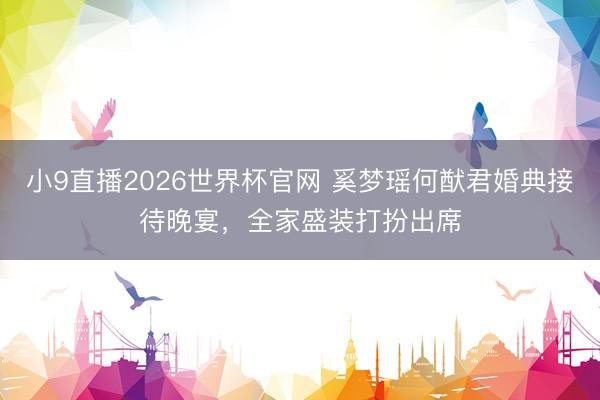 小9直播2026世界杯官网 奚梦瑶何猷君婚典接待晚宴，全家盛装打扮出席