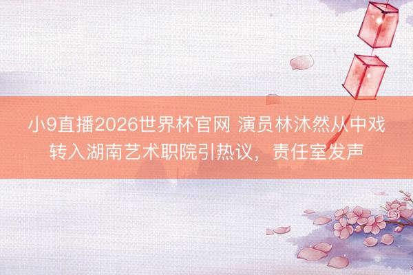 小9直播2026世界杯官网 演员林沐然从中戏转入湖南艺术职院引热议，责任室发声