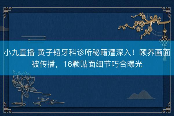 小九直播 黄子韬牙科诊所秘籍遭深入！颐养画面被传播，16颗贴面细节巧合曝光