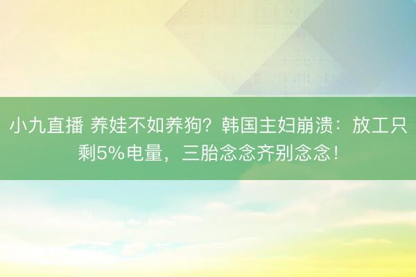小九直播 养娃不如养狗？韩国主妇崩溃：放工只剩5%电量，三胎念念齐别念念！