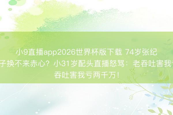 小9直播app2026世界杯版下载 74岁张纪中剃光胡子换不来赤心？小31岁配头直播怒骂：老吞吐害我亏两千万！