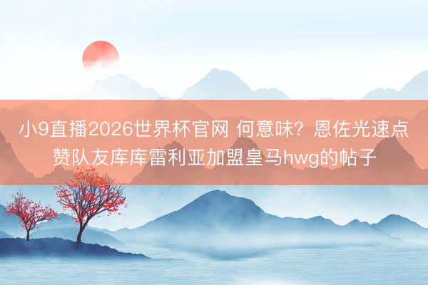 小9直播2026世界杯官网 何意味？恩佐光速点赞队友库库雷利亚加盟皇马hwg的帖子