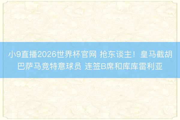 小9直播2026世界杯官网 抢东谈主！皇马截胡巴萨马竞特意球员 连签B席和库库雷利亚