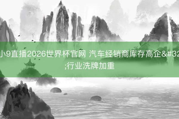 小9直播2026世界杯官网 汽车经销商库存高企 行业洗牌加重