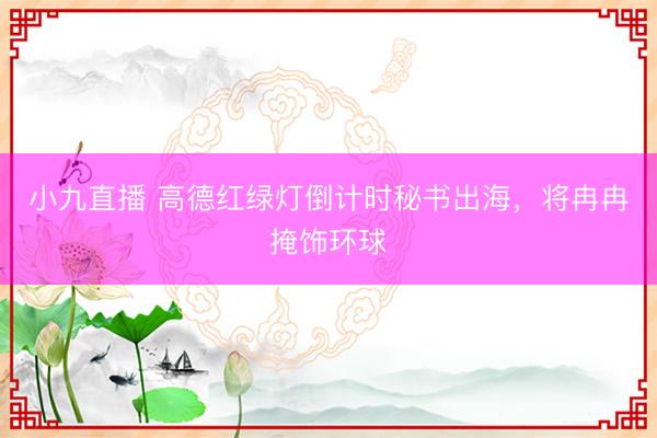 小九直播 高德红绿灯倒计时秘书出海，将冉冉掩饰环球