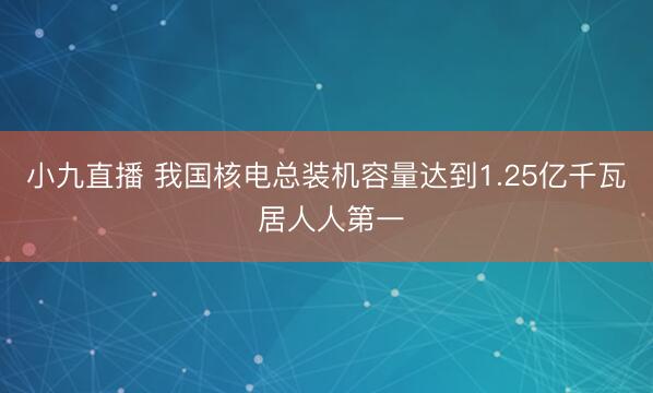 小九直播 我国核电总装机容量达到1.25亿千瓦 居人人第一