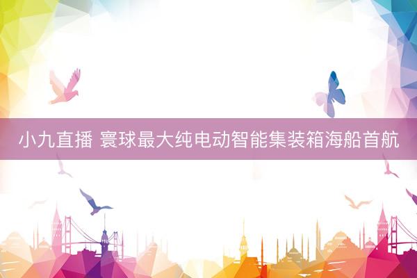小九直播 寰球最大纯电动智能集装箱海船首航