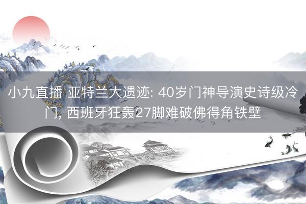小九直播 亚特兰大遗迹: 40岁门神导演史诗级冷门, 西班牙狂轰27脚难破佛得角铁壁