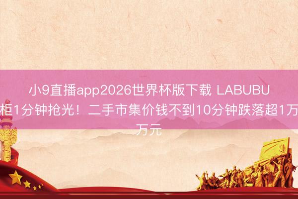 小9直播app2026世界杯版下载 LABUBU雪柜1分钟抢光!二手市集价钱不到10分钟跌落超1万元
