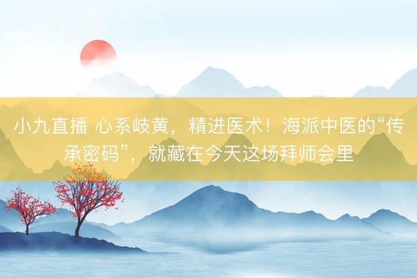小九直播 心系岐黄,精进医术!海派中医的“传承密码”,就藏在今天这场拜师会里